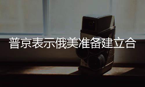 普京表示俄美準(zhǔn)備建立合作關(guān)系，兩國(guó)未來(lái)合作展望