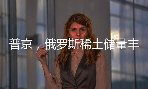 普京，俄羅斯稀土儲(chǔ)量豐富，愿意與美國展開合作