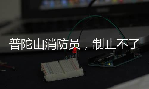 普陀山消防員，制止不了就加入——消防英雄的無畏精神