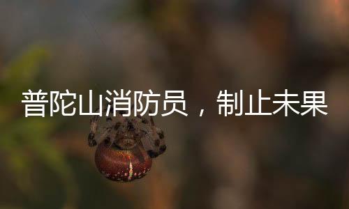 普陀山消防員，制止未果，義無反顧加入