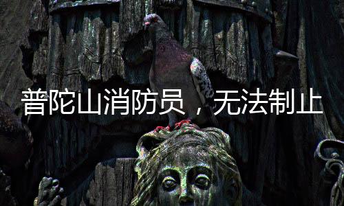普陀山消防員，無(wú)法制止時(shí)，我們選擇加入