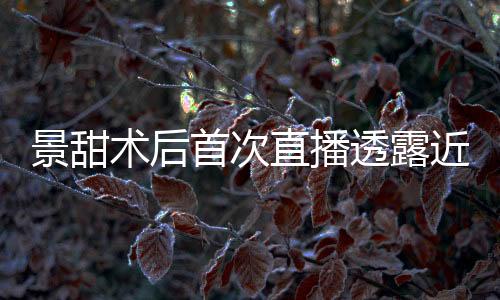 景甜術(shù)后首次直播透露近況