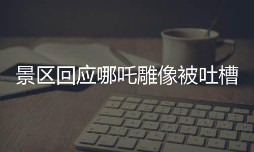 景區(qū)回應(yīng)哪吒雕像被吐槽丑陋，多角度解讀背后的故事