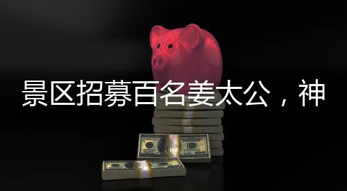 景區(qū)招募百名姜太公，神秘角色亮相游客矚目