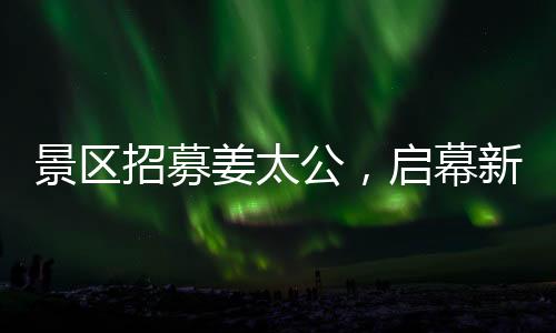 景區(qū)招募姜太公，啟幕新文旅盛宴，開啟百家英雄之旅！標(biāo)題推薦，百名姜太公集結(jié)景區(qū)，掀起新一波文化體驗(yàn)熱潮