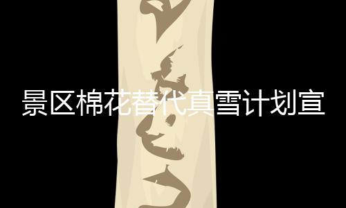 景區(qū)棉花替代真雪計劃宣告失敗，致歉公眾并暫時關(guān)閉