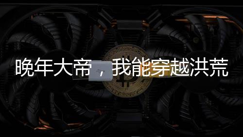 晚年大帝，我能穿越洪荒世界