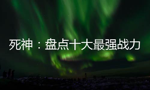 死神：盤點(diǎn)十大最強(qiáng)戰(zhàn)力！