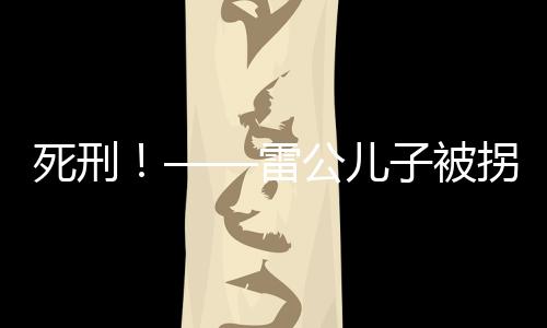 死刑！——雷公兒子被拐案二審宣判，正義終將實(shí)現(xiàn)