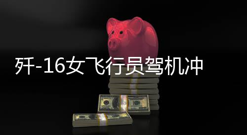 殲-16女飛行員駕機(jī)沖天，一飛沖天展英姿