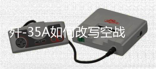 殲-35A如何改寫空戰(zhàn)規(guī)則