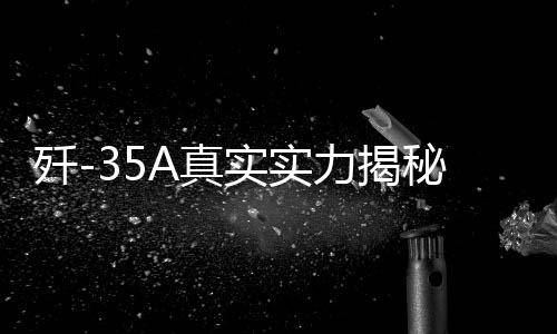殲-35A真實(shí)實(shí)力揭秘，全面展現(xiàn)高端戰(zhàn)斗機(jī)的震撼實(shí)力