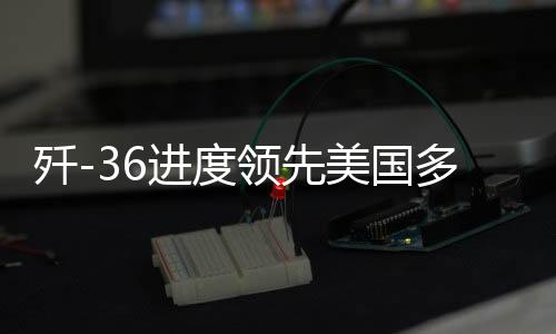 殲-36進度領(lǐng)先美國多個身位，深度解析中國尖端戰(zhàn)機研發(fā)態(tài)勢