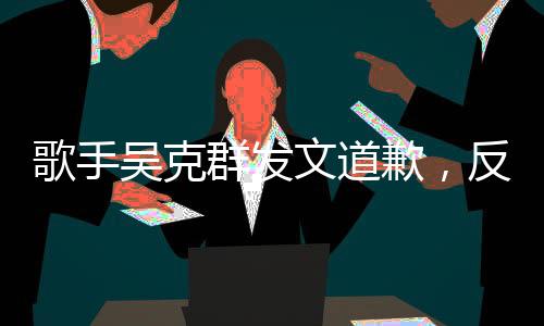 歌手吳克群發(fā)文道歉，反思與自省，重新出發(fā)的勇氣