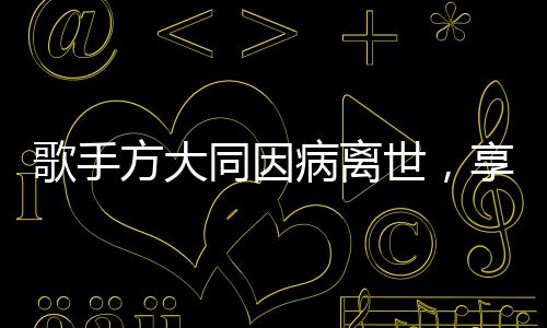 歌手方大同因病離世，享年僅41歲