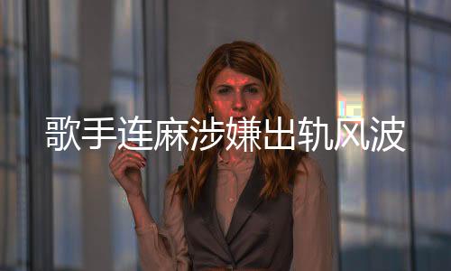 歌手連麻涉嫌出軌風(fēng)波