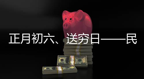 正月初六、送窮日——民間傳統(tǒng)習(xí)俗與現(xiàn)代生活融合的美好愿景