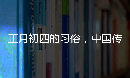 正月初四的習(xí)俗，中國(guó)傳統(tǒng)文化的豐富內(nèi)涵
