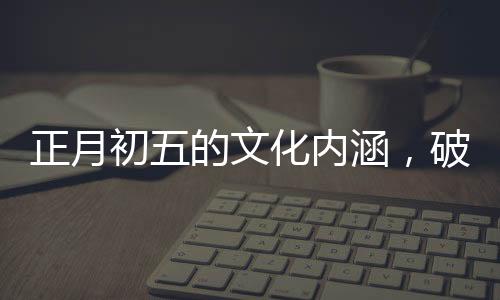 正月初五的文化內(nèi)涵，破五的由來與習(xí)俗