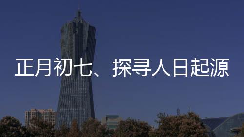 正月初七、探尋人日起源與習(xí)俗的背后意義