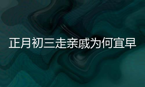 正月初三走親戚為何宜早點回家，傳統(tǒng)習俗與現(xiàn)代生活的交融