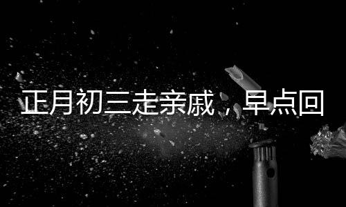 正月初三走親戚，早點(diǎn)回家的文化內(nèi)涵與傳統(tǒng)考量