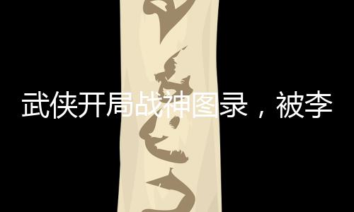 武俠開局戰(zhàn)神圖錄，被李寒衣逆推