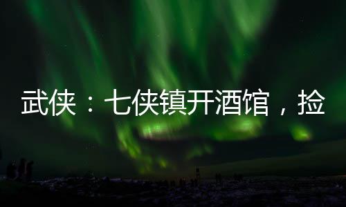 武俠：七俠鎮(zhèn)開酒館，撿尸師妃暄
