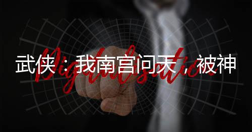 武俠：我南宮問天，被神兵榜曝光