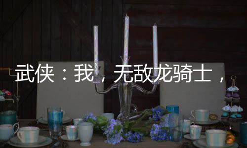 武俠：我，無敵龍騎士，橫推江湖