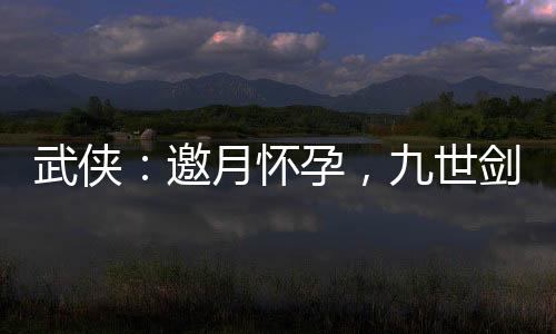 武俠：邀月懷孕，九世劍神被曝光