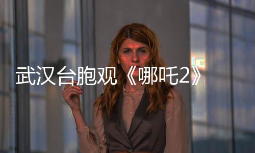 武漢臺(tái)胞觀《哪吒2》 嘆“兩岸文化血脈相連”