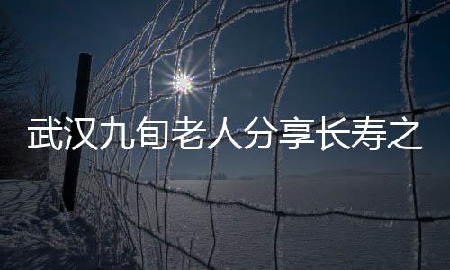 武漢九旬老人分享長壽之道，養(yǎng)生秘訣與健康生活的一二三四