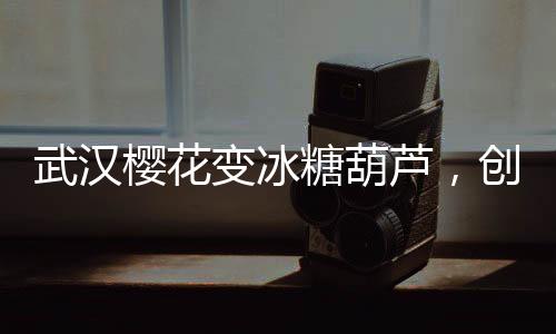 武漢櫻花變冰糖葫蘆，創(chuàng)意文旅打造春季新風(fēng)景線