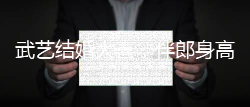 武藝結婚大喜，伴郎身高要求超170，見證兄弟情深與榮耀時刻