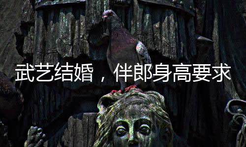 武藝結婚，伴郎身高要求達170以上，新人對友情和完美細節(jié)的追求引發(fā)熱議