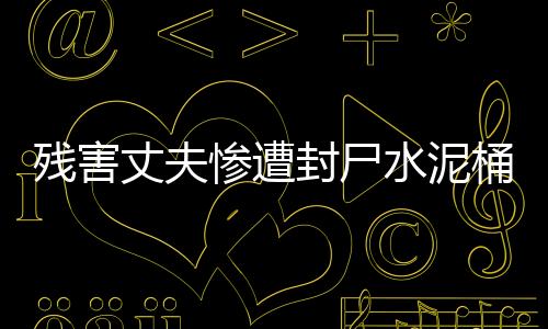 殘害丈夫慘遭封尸水泥桶，慘案震驚社會