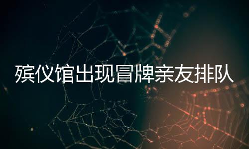 殯儀館出現(xiàn)冒牌親友排隊現(xiàn)象，利益驅(qū)使下的扭曲行為