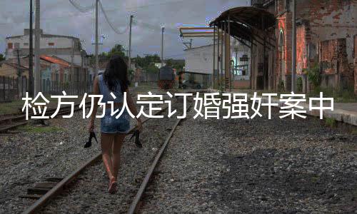 檢方仍認(rèn)定訂婚強(qiáng)奸案中存在實(shí)際性行為，探討案件疑點(diǎn)及法律解析