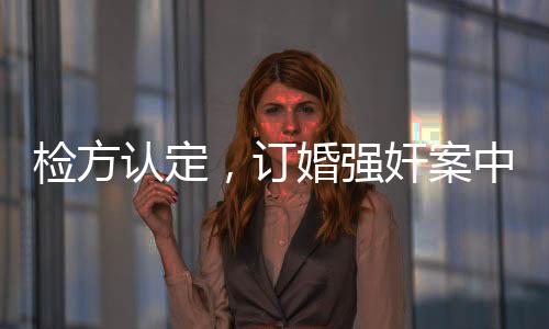 檢方認定，訂婚強奸案中存在實際性行為，案件審理引發(fā)社會關(guān)注