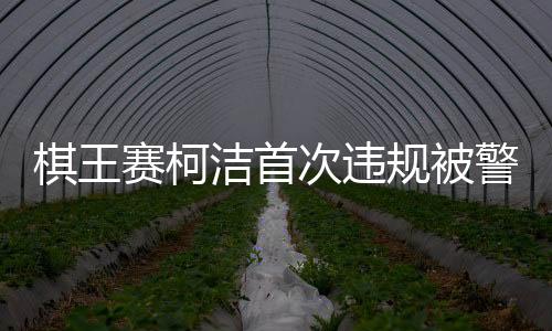 棋王賽柯潔首次違規(guī)被警告時(shí)抗議，賽場(chǎng)內(nèi)外的紛爭(zhēng)與反思