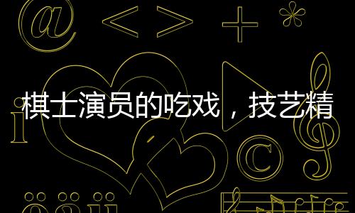 棋士演員的吃戲，技藝精湛，震撼人心