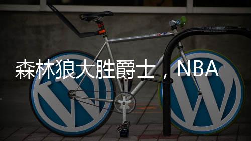 森林狼大勝爵士，NBA賽事掀翻爵士隊伍，賽場烽火再燃！戰(zhàn)績出色揭示強隊風(fēng)范