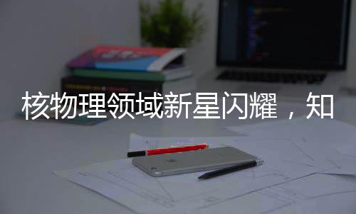 核物理領(lǐng)域新星閃耀，知名核物理學(xué)家劉暢離美加盟北京大學(xué)