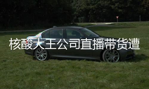 核酸大王公司直播帶貨遭遇尷尬，銷售額為零