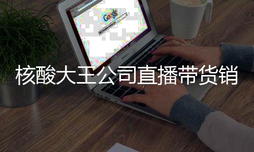 核酸大王公司直播帶貨銷售額為0——企業(yè)轉(zhuǎn)型遭遇尷尬