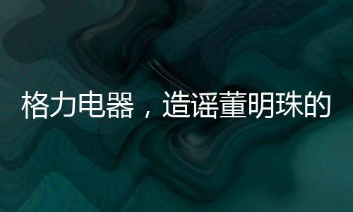 格力電器，造謠董明珠的5人遭行政處罰——揭示事件全貌