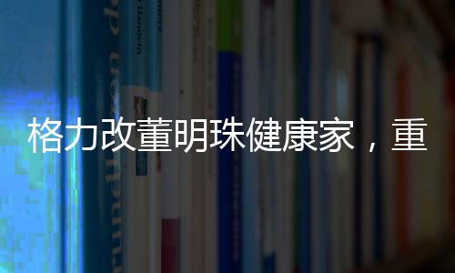 格力改董明珠健康家，重塑企業(yè)使命與構(gòu)建健康生活新模式