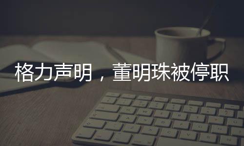 格力聲明，董明珠被停職審查純屬謠言，網(wǎng)絡(luò)傳聞不可輕信