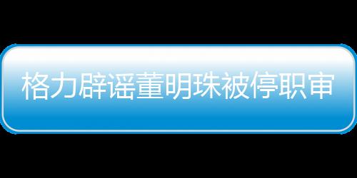 格力辟謠董明珠被停職審查——探究事件真相與企業(yè)堅(jiān)定信心之道